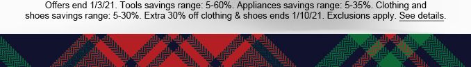 Offers end 1/3/21. Tools savings range: 5-60%. Appliances savings range: 5-35%. Clothing and shoes savings range: 5-30%. Extra 30% off clothing & shoes ends 1/10/21. Exclusions apply. See details.